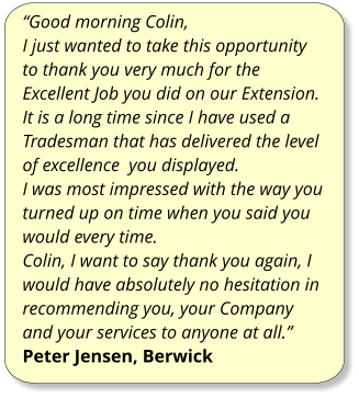 “Good morning Colin, I just wanted to take this opportunity to thank you very much for the Excellent Job you did on our Extension. It is a long time since I have used a Tradesman that has delivered the level of excellence  you displayed. I was most impressed with the way you turned up on time when you said you would every time. Colin, I want to say thank you again, I would have absolutely no hesitation in recommending you, your Company and your services to anyone at all.” Peter Jensen, Berwick