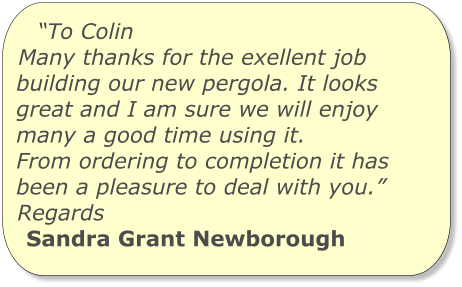 “To Colin Many thanks for the exellent job building our new pergola. It looks great and I am sure we will enjoy many a good time using it. From ordering to completion it has been a pleasure to deal with you.” Regards Sandra Grant Newborough