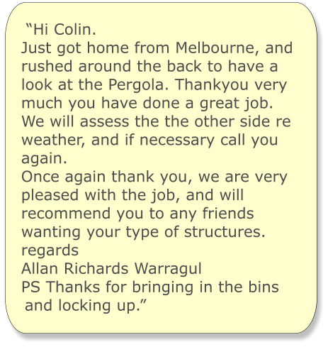 “Hi Colin. Just got home from Melbourne, and rushed around the back to have a look at the Pergola. Thankyou very much you have done a great job. We will assess the the other side re weather, and if necessary call you again. Once again thank you, we are very pleased with the job, and will recommend you to any friends wanting your type of structures. regards Allan Richards Warragul PS Thanks for bringing in the bins and locking up.”