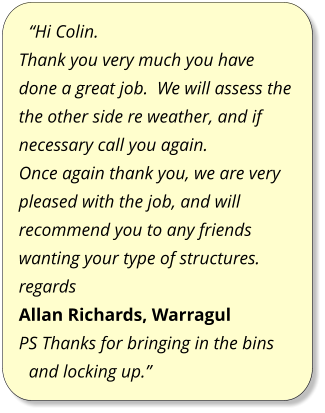 “Hi Colin. Thank you very much you have done a great job.  We will assess the the other side re weather, and if necessary call you again. Once again thank you, we are very pleased with the job, and will recommend you to any friends wanting your type of structures. regards Allan Richards, Warragul PS Thanks for bringing in the bins and locking up.”