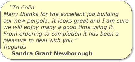 “To Colin Many thanks for the excellent job building our new pergola. It looks great and I am sure we will enjoy many a good time using it. From ordering to completion it has been a pleasure to deal with you.” Regards Sandra Grant Newborough