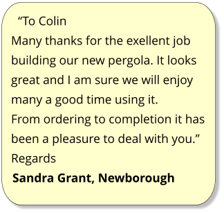 “To Colin Many thanks for the exellent job building our new pergola. It looks great and I am sure we will enjoy many a good time using it. From ordering to completion it has been a pleasure to deal with you.” Regards Sandra Grant, Newborough