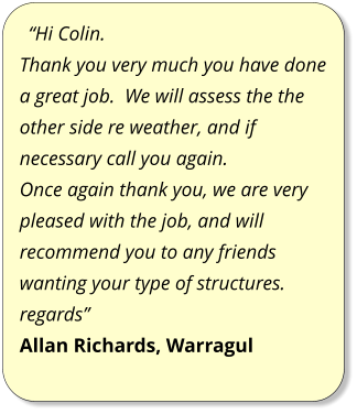 “Hi Colin. Thank you very much you have done a great job.  We will assess the the other side re weather, and if necessary call you again. Once again thank you, we are very pleased with the job, and will recommend you to any friends wanting your type of structures. regards” Allan Richards, Warragul