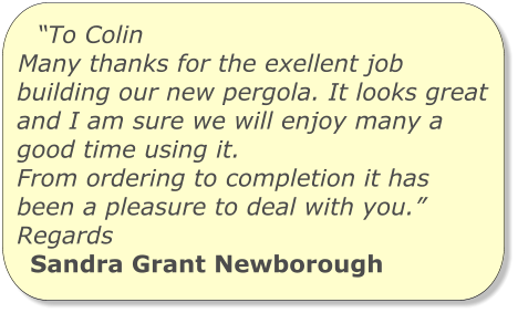 “To Colin Many thanks for the exellent job building our new pergola. It looks great and I am sure we will enjoy many a good time using it. From ordering to completion it has been a pleasure to deal with you.” Regards Sandra Grant Newborough