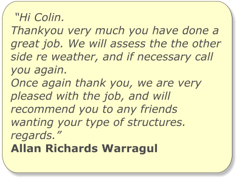 “Hi Colin. Thankyou very much you have done a great job. We will assess the the other side re weather, and if necessary call you again. Once again thank you, we are very pleased with the job, and will recommend you to any friends wanting your type of structures. regards.” Allan Richards Warragul