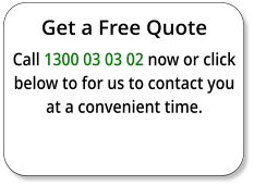 Get a Free Quote Call 1300 03 03 02 now or click below to for us to contact you at a convenient time.