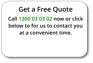 Get a Free Quote Call 1300 03 03 02 now or click below to for us to contact you at a convenient time.