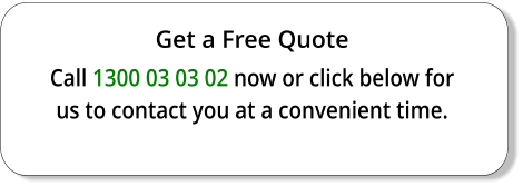 Get a Free Quote Call 1300 03 03 02 now or click below for us to contact you at a convenient time.