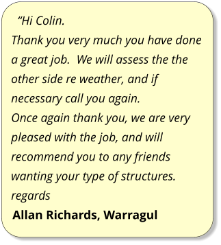 “Hi Colin. Thank you very much you have done a great job.  We will assess the the other side re weather, and if necessary call you again. Once again thank you, we are very pleased with the job, and will recommend you to any friends wanting your type of structures. regards Allan Richards, Warragul