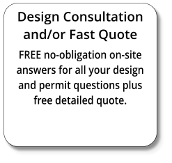 Design Consultation and/or Fast Quote FREE no-obligation on-site answers for all your design and permit questions plus free detailed quote.