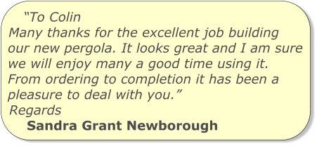 “To Colin Many thanks for the excellent job building our new pergola. It looks great and I am sure we will enjoy many a good time using it. From ordering to completion it has been a pleasure to deal with you.” Regards Sandra Grant Newborough