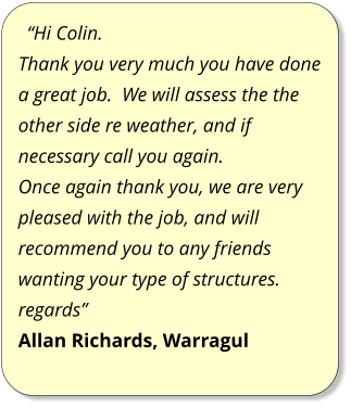 “Hi Colin. Thank you very much you have done a great job.  We will assess the the other side re weather, and if necessary call you again. Once again thank you, we are very pleased with the job, and will recommend you to any friends wanting your type of structures. regards” Allan Richards, Warragul