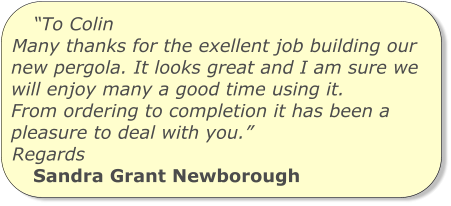 “To Colin Many thanks for the exellent job building our new pergola. It looks great and I am sure we will enjoy many a good time using it. From ordering to completion it has been a pleasure to deal with you.” Regards Sandra Grant Newborough