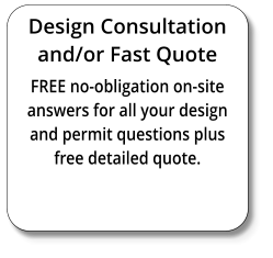 Design Consultation and/or Fast Quote FREE no-obligation on-site answers for all your design and permit questions plus free detailed quote.