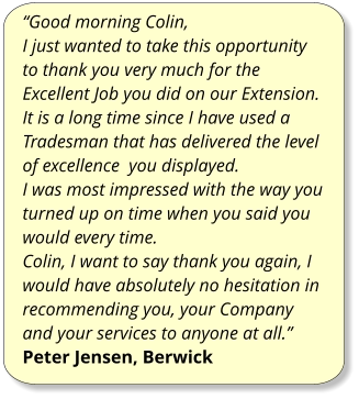 “Good morning Colin, I just wanted to take this opportunity to thank you very much for the Excellent Job you did on our Extension. It is a long time since I have used a Tradesman that has delivered the level of excellence  you displayed. I was most impressed with the way you turned up on time when you said you would every time. Colin, I want to say thank you again, I would have absolutely no hesitation in recommending you, your Company and your services to anyone at all.” Peter Jensen, Berwick