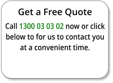 Get a Free Quote Call 1300 03 03 02 now or click below to for us to contact you at a convenient time.
